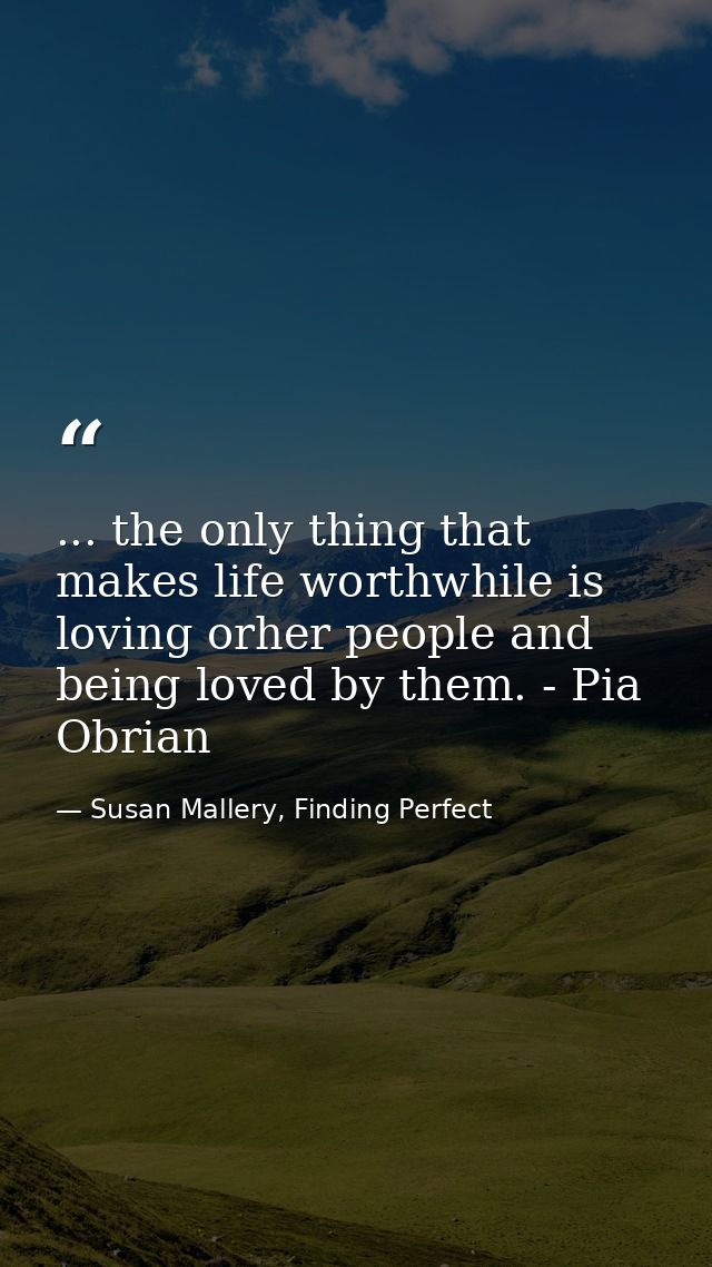 ... the only thing that makes life worthwhile is loving orher people and being loved by them. - Pia Obrian — Susan Mallery, Finding Perfect