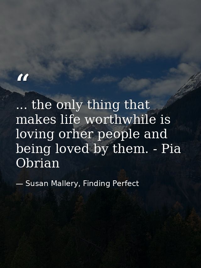 ... the only thing that makes life worthwhile is loving orher people and being loved by them. - Pia Obrian — Susan Mallery, Finding Perfect