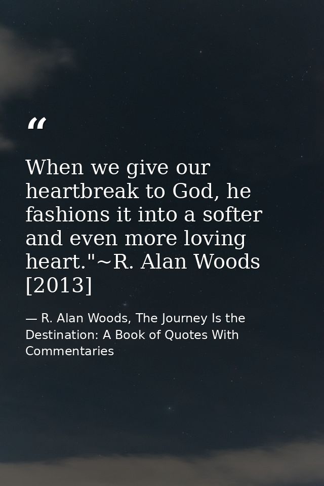When we give our heartbreak to God, he fashions it into a softer and even more loving heart."~R. Alan Woods [2013] — R. Alan Woods, The Journey Is the Destination: A Book of Quotes With Commentaries