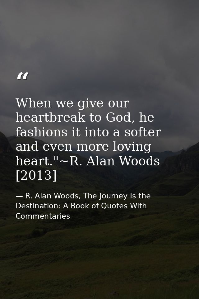 When we give our heartbreak to God, he fashions it into a softer and even more loving heart."~R. Alan Woods [2013] — R. Alan Woods, The Journey Is the Destination: A Book of Quotes With Commentaries
