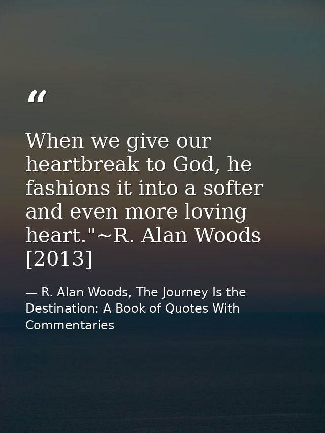 When we give our heartbreak to God, he fashions it into a softer and even more loving heart."~R. Alan Woods [2013] — R. Alan Woods, The Journey Is the Destination: A Book of Quotes With Commentaries