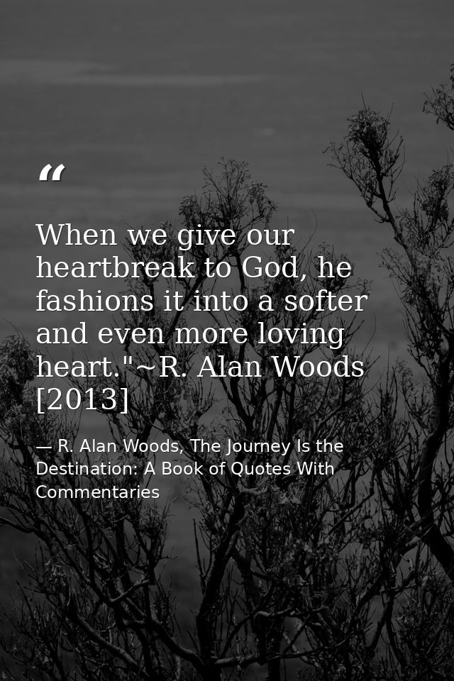 When we give our heartbreak to God, he fashions it into a softer and even more loving heart."~R. Alan Woods [2013] — R. Alan Woods, The Journey Is the Destination: A Book of Quotes With Commentaries