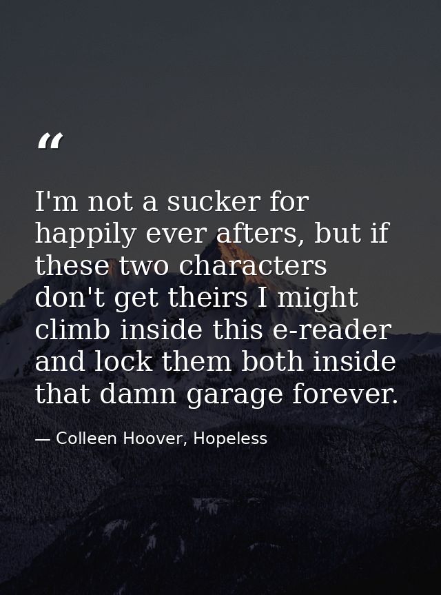 I'm not a sucker for happily ever afters, but if these two characters don't get theirs I might climb inside this e-reade — Colleen Hoover, Hopeless