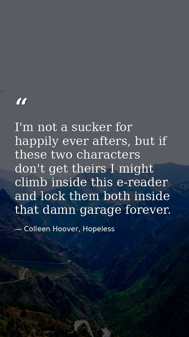 I'm not a sucker for happily ever afters, but if these two characters don't get theirs I might climb inside this e-reade — Colleen Hoover, Hopeless