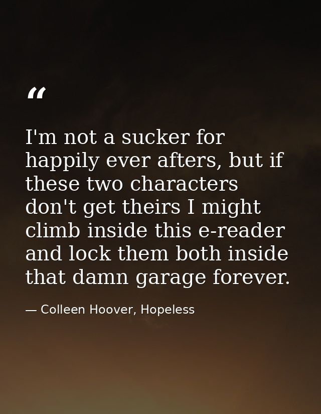 I'm not a sucker for happily ever afters, but if these two characters don't get theirs I might climb inside this e-reade — Colleen Hoover, Hopeless