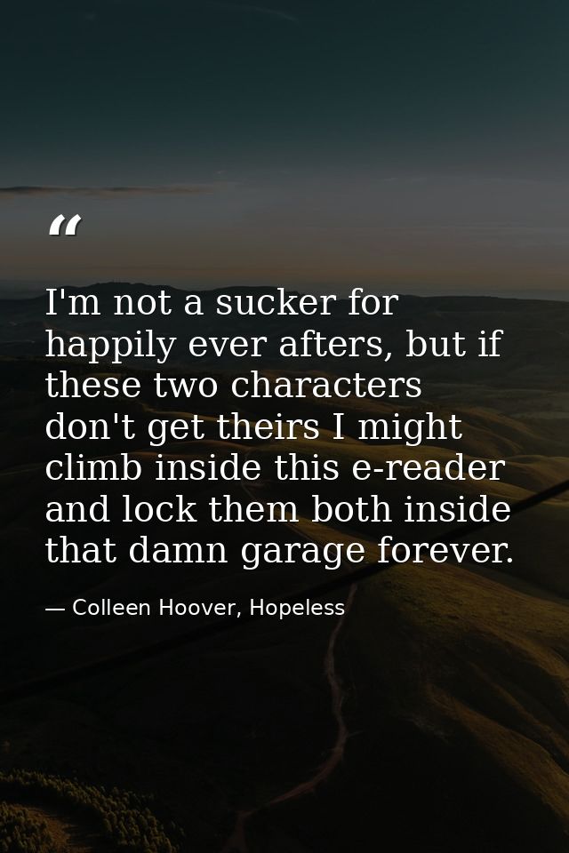 I'm not a sucker for happily ever afters, but if these two characters don't get theirs I might climb inside this e-reade — Colleen Hoover, Hopeless