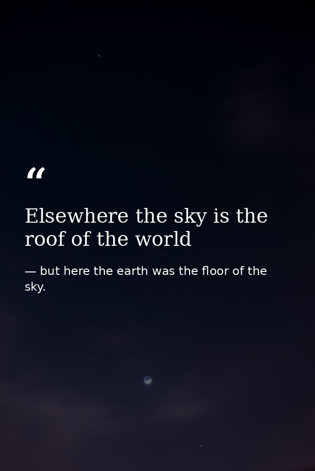 Elsewhere the sky is the roof of the world — but here the earth was the floor of the sky.