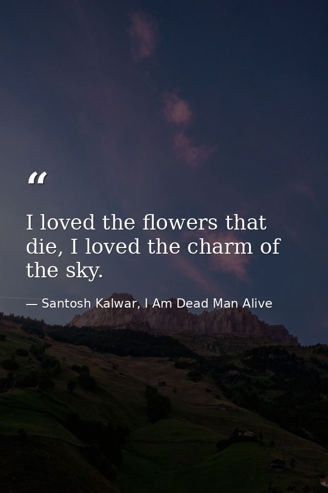 I loved the flowers that die, I loved the charm of the sky. — Santosh Kalwar, I Am Dead Man Alive