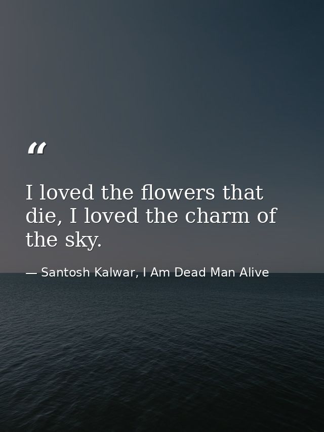 I loved the flowers that die, I loved the charm of the sky. — Santosh Kalwar, I Am Dead Man Alive