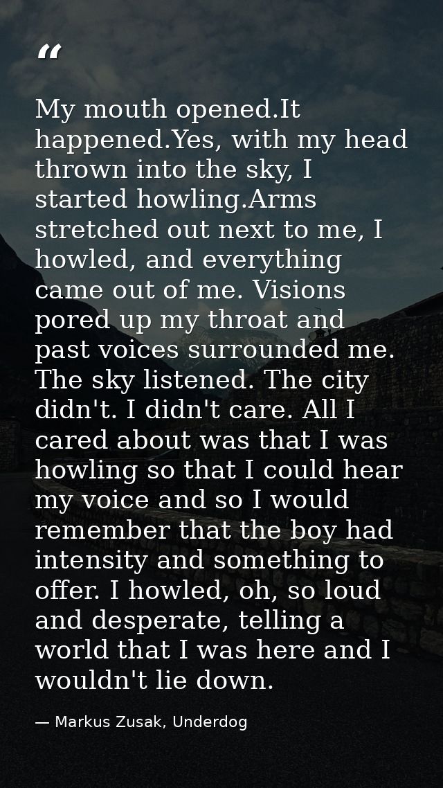My mouth opened.It happened.Yes, with my head thrown into the sky, I started howling.Arms stretched out next to me, I ho — Markus Zusak, Underdog