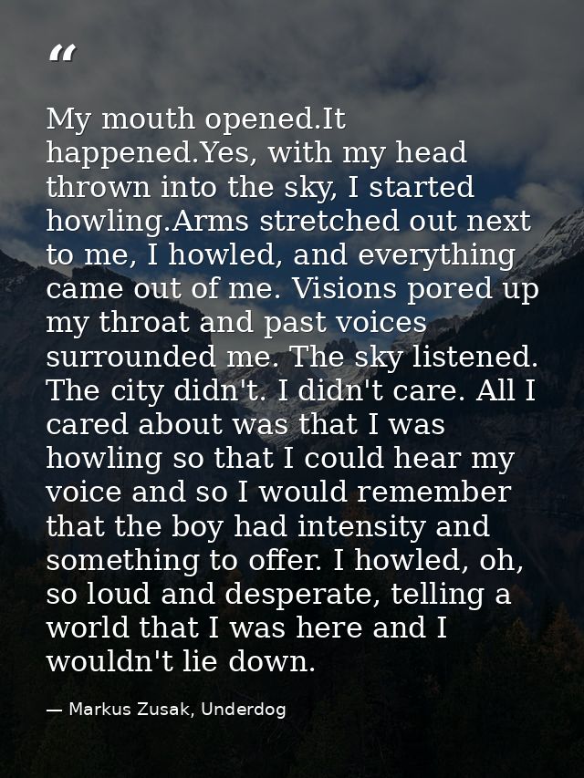 My mouth opened.It happened.Yes, with my head thrown into the sky, I started howling.Arms stretched out next to me, I ho — Markus Zusak, Underdog