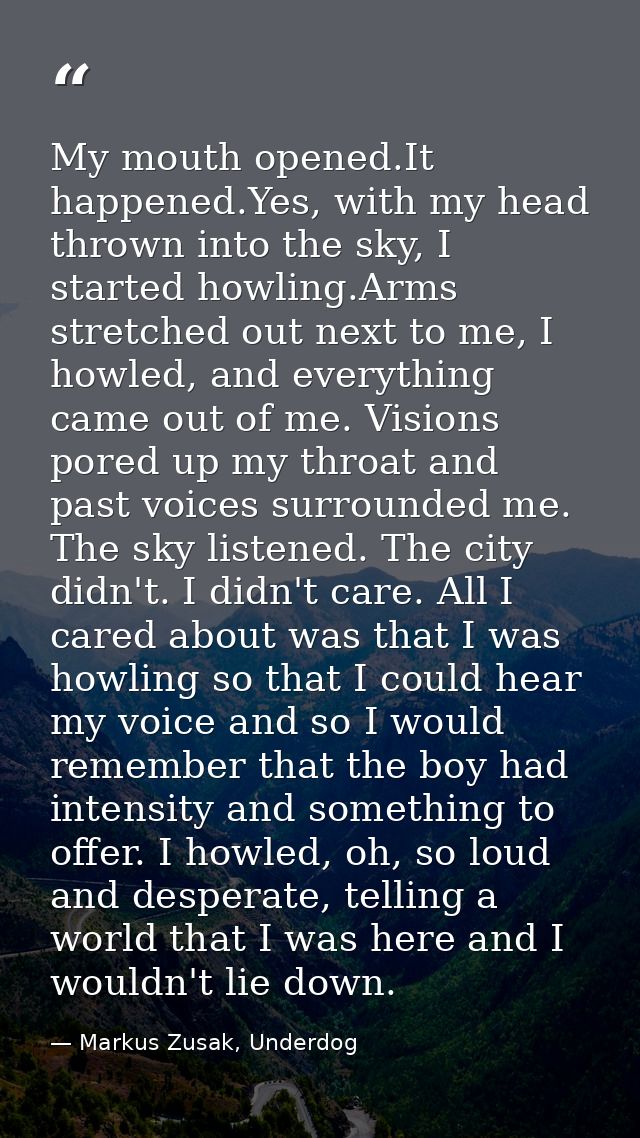 My mouth opened.It happened.Yes, with my head thrown into the sky, I started howling.Arms stretched out next to me, I ho — Markus Zusak, Underdog