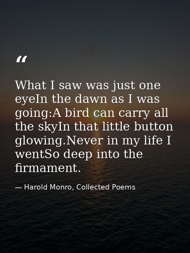 What I saw was just one eyeIn the dawn as I was going:A bird can carry all the skyIn that little button glowing.Never in — Harold Monro, Collected Poems
