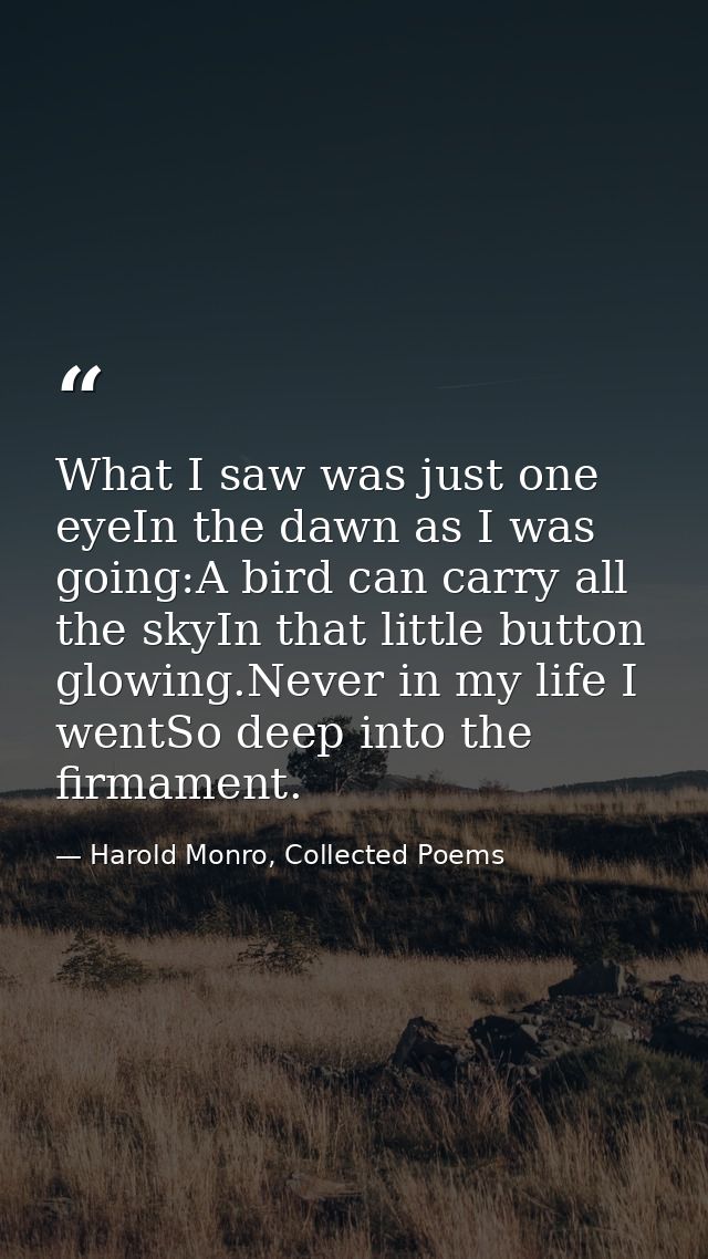 What I saw was just one eyeIn the dawn as I was going:A bird can carry all the skyIn that little button glowing.Never in — Harold Monro, Collected Poems