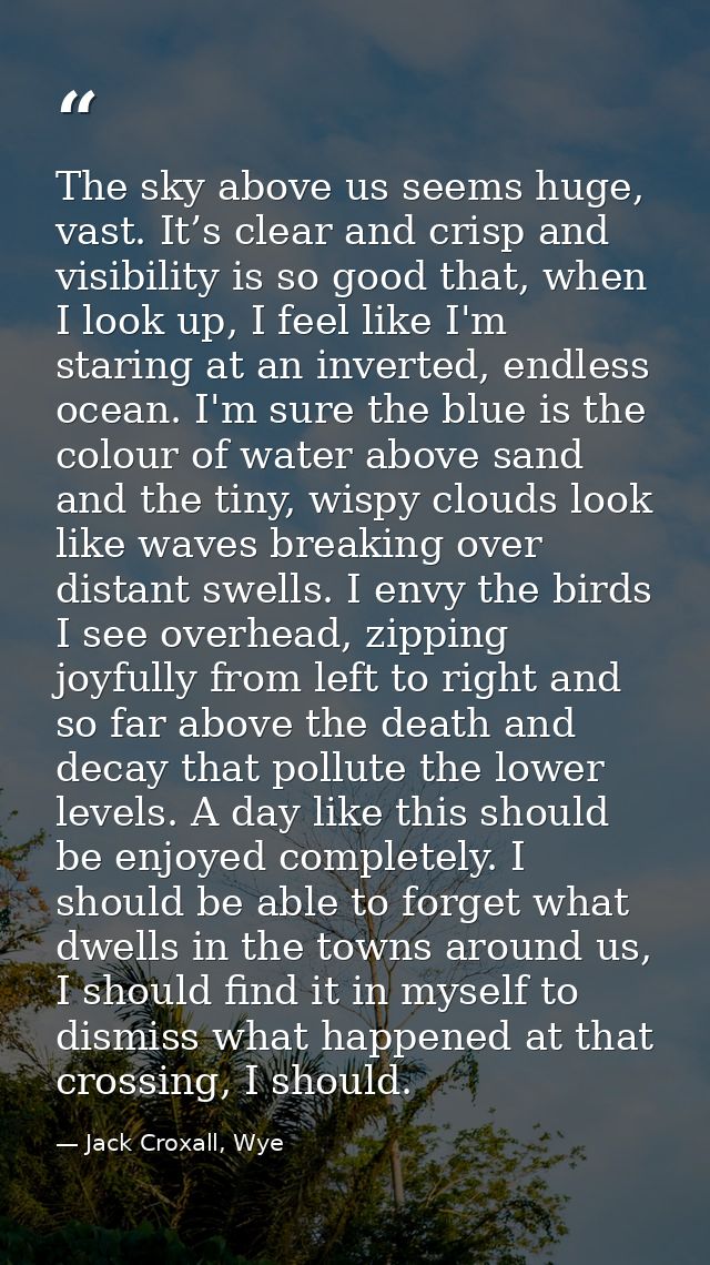 The sky above us seems huge, vast. It’s clear and crisp and visibility is so good that, when I look up, I feel like I'm  — Jack Croxall, Wye