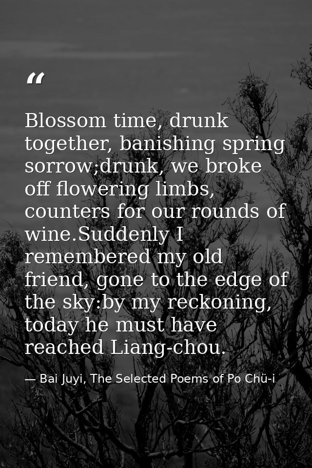 Blossom time, drunk together, banishing spring sorrow;drunk, we broke off flowering limbs, counters for our rounds of wi — Bai Juyi, The Selected Poems of Po Chü-i