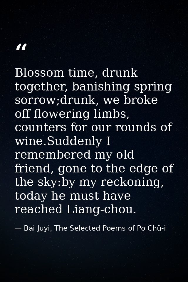 Blossom time, drunk together, banishing spring sorrow;drunk, we broke off flowering limbs, counters for our rounds of wi — Bai Juyi, The Selected Poems of Po Chü-i