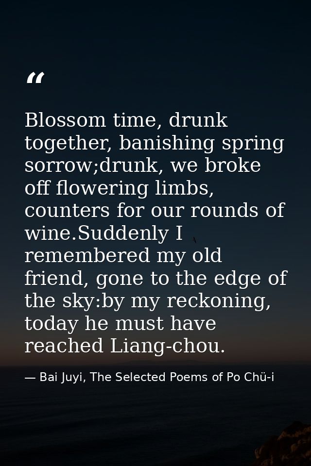 Blossom time, drunk together, banishing spring sorrow;drunk, we broke off flowering limbs, counters for our rounds of wi — Bai Juyi, The Selected Poems of Po Chü-i