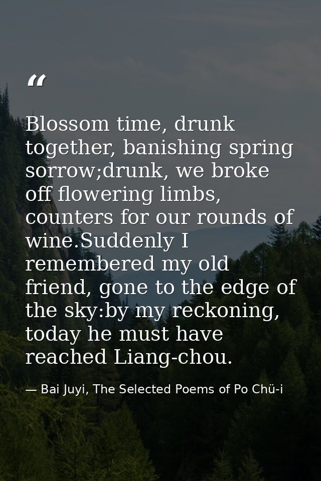 Blossom time, drunk together, banishing spring sorrow;drunk, we broke off flowering limbs, counters for our rounds of wi — Bai Juyi, The Selected Poems of Po Chü-i