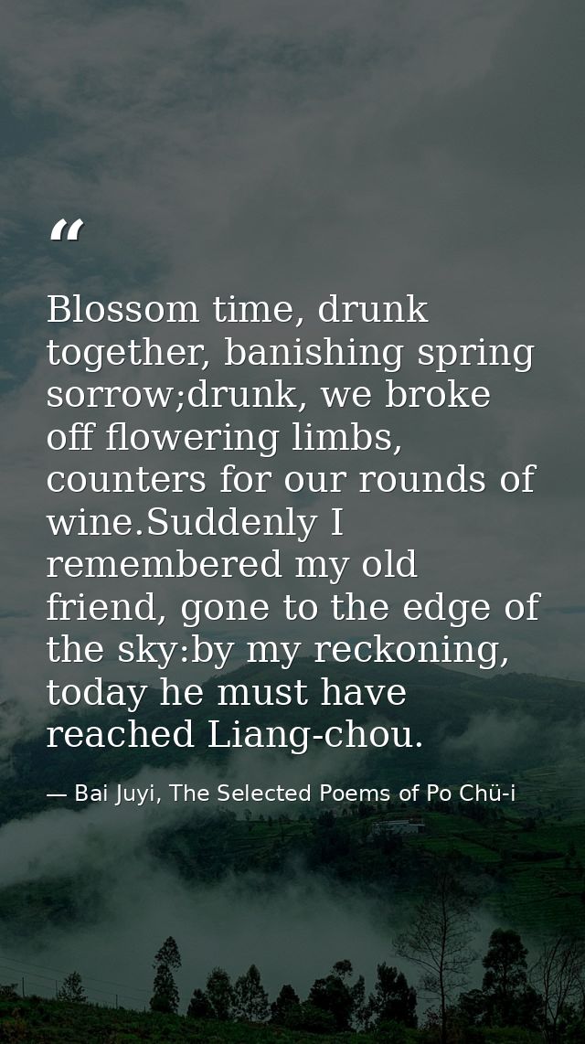 Blossom time, drunk together, banishing spring sorrow;drunk, we broke off flowering limbs, counters for our rounds of wi — Bai Juyi, The Selected Poems of Po Chü-i
