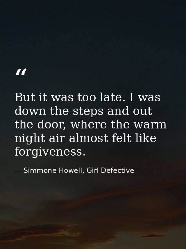 But it was too late. I was down the steps and out the door, where the warm night air almost felt like forgiveness. — Simmone Howell, Girl Defective