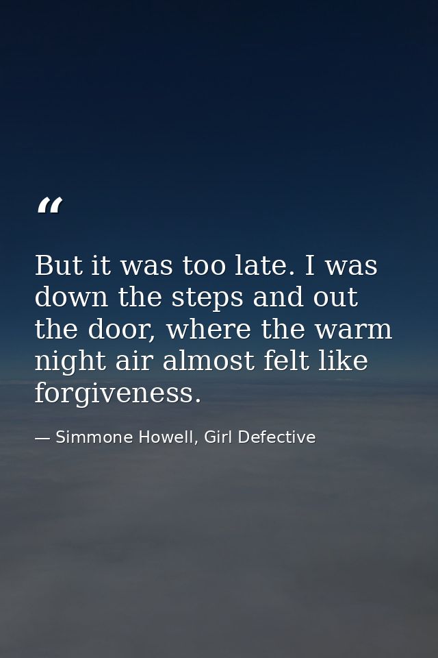 But it was too late. I was down the steps and out the door, where the warm night air almost felt like forgiveness. — Simmone Howell, Girl Defective