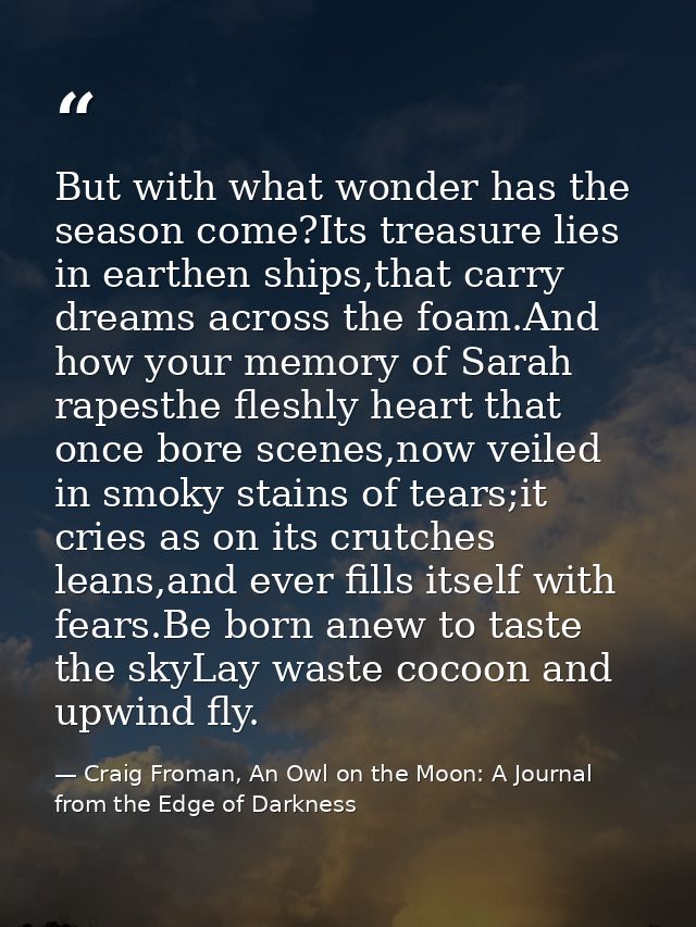 But with what wonder has the season come?Its treasure lies in earthen ships,that carry dreams across the foam.And how yo — Craig Froman, An Owl on the Moon: A Journal from the Edge of Darkness
