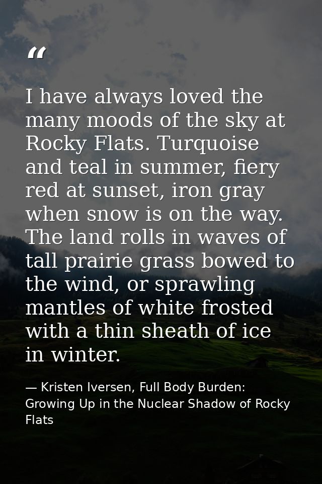 I have always loved the many moods of the sky at Rocky Flats. Turquoise and teal in summer, fiery red at sunset, iron gr — Kristen Iversen, Full Body Burden: Growing Up in the Nuclear Shadow of Rocky Flats