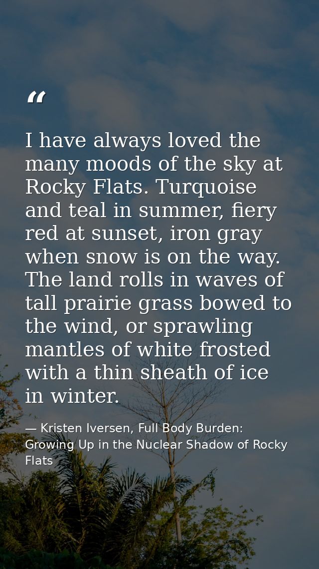 I have always loved the many moods of the sky at Rocky Flats. Turquoise and teal in summer, fiery red at sunset, iron gr — Kristen Iversen, Full Body Burden: Growing Up in the Nuclear Shadow of Rocky Flats