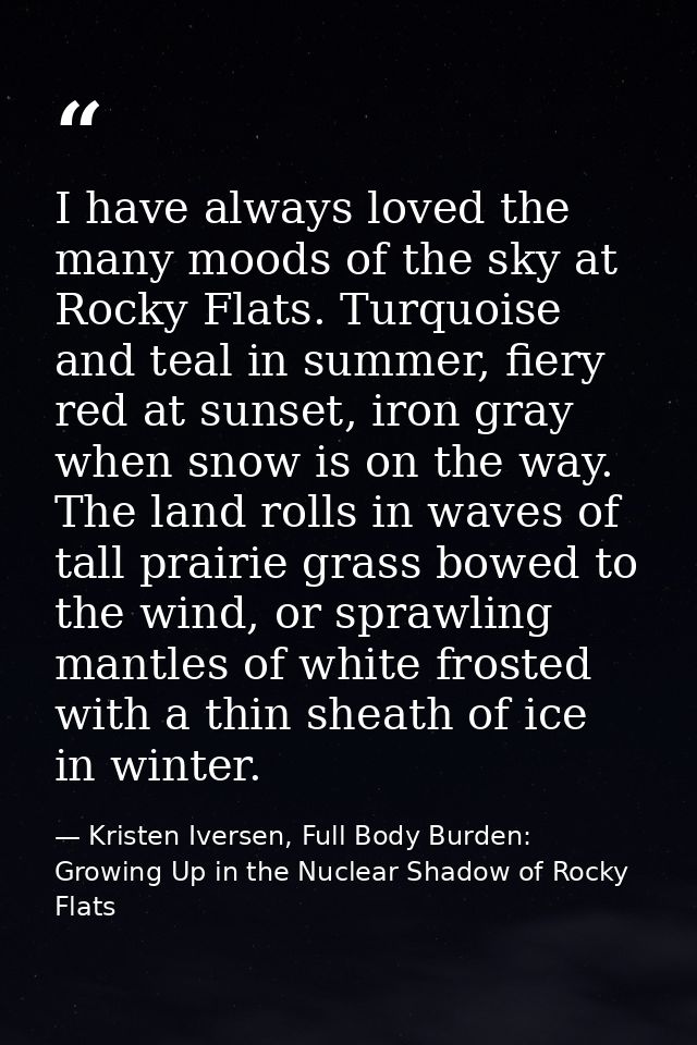 I have always loved the many moods of the sky at Rocky Flats. Turquoise and teal in summer, fiery red at sunset, iron gr — Kristen Iversen, Full Body Burden: Growing Up in the Nuclear Shadow of Rocky Flats