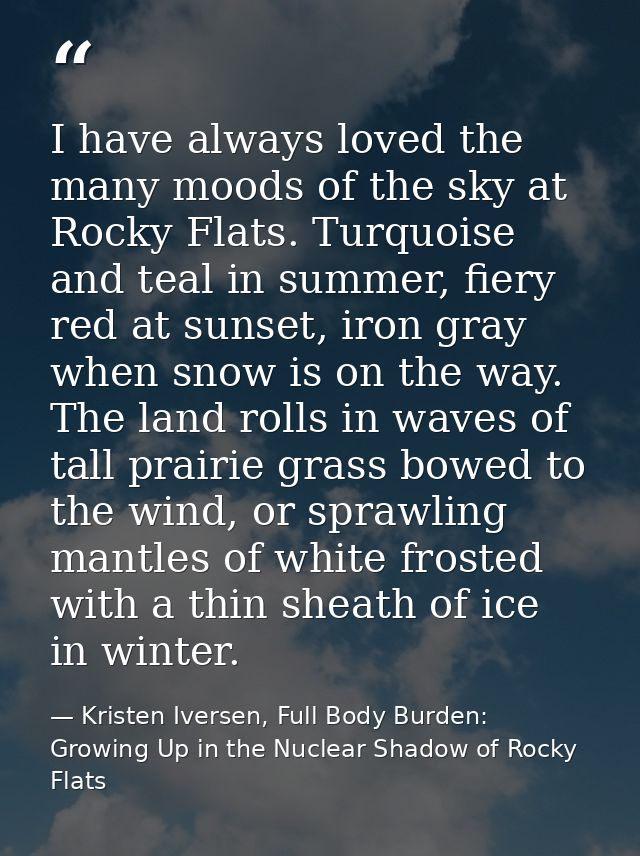 I have always loved the many moods of the sky at Rocky Flats. Turquoise and teal in summer, fiery red at sunset, iron gr — Kristen Iversen, Full Body Burden: Growing Up in the Nuclear Shadow of Rocky Flats