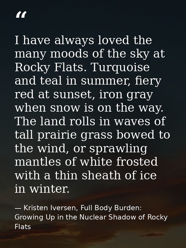 I have always loved the many moods of the sky at Rocky Flats. Turquoise and teal in summer, fiery red at sunset, iron gr — Kristen Iversen, Full Body Burden: Growing Up in the Nuclear Shadow of Rocky Flats