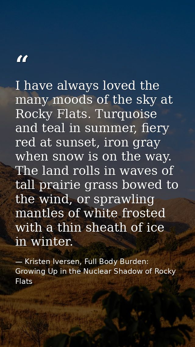 I have always loved the many moods of the sky at Rocky Flats. Turquoise and teal in summer, fiery red at sunset, iron gr — Kristen Iversen, Full Body Burden: Growing Up in the Nuclear Shadow of Rocky Flats