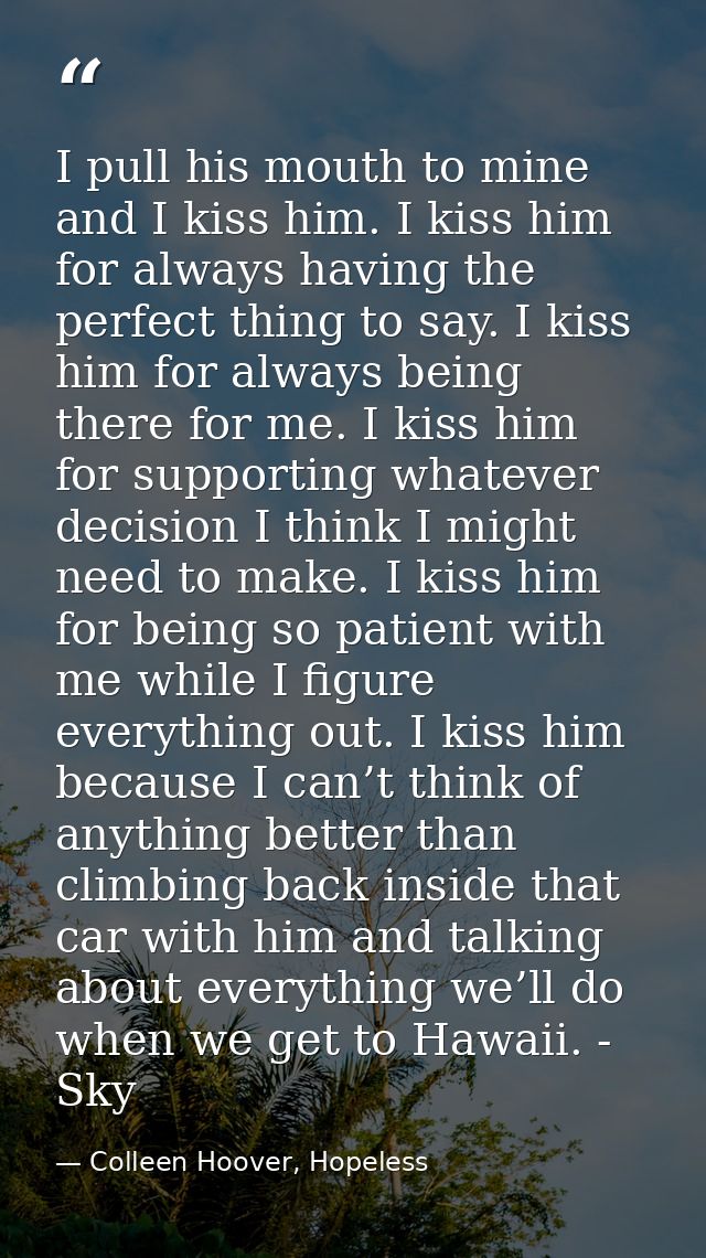 I pull his mouth to mine and I kiss him. I kiss him for always having the perfect thing to say. I kiss him for always be — Colleen Hoover, Hopeless
