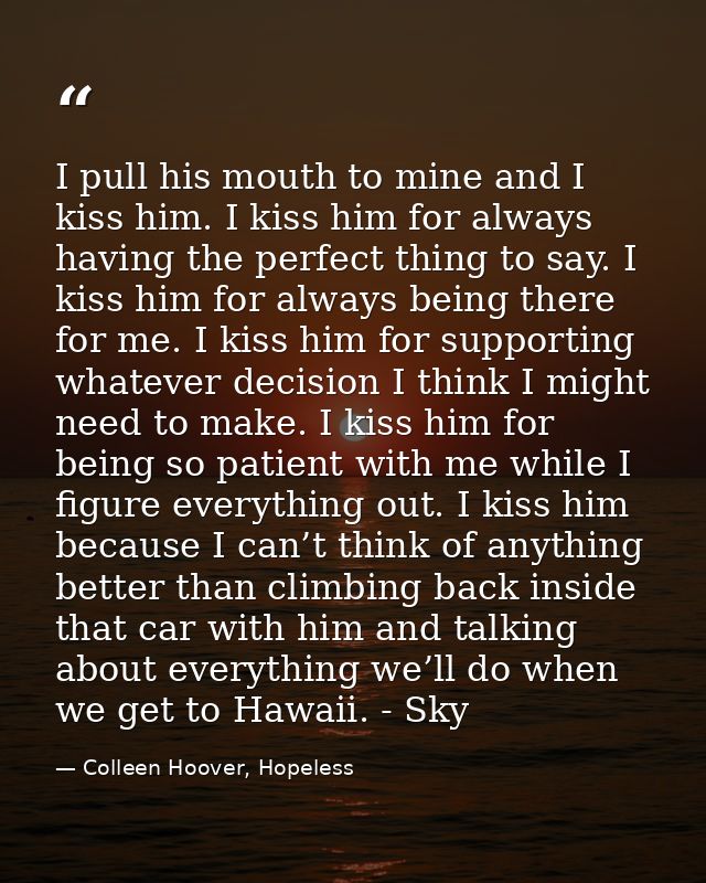 I pull his mouth to mine and I kiss him. I kiss him for always having the perfect thing to say. I kiss him for always be — Colleen Hoover, Hopeless
