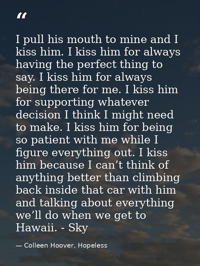 I pull his mouth to mine and I kiss him. I kiss him for always having the perfect thing to say. I kiss him for always be — Colleen Hoover, Hopeless