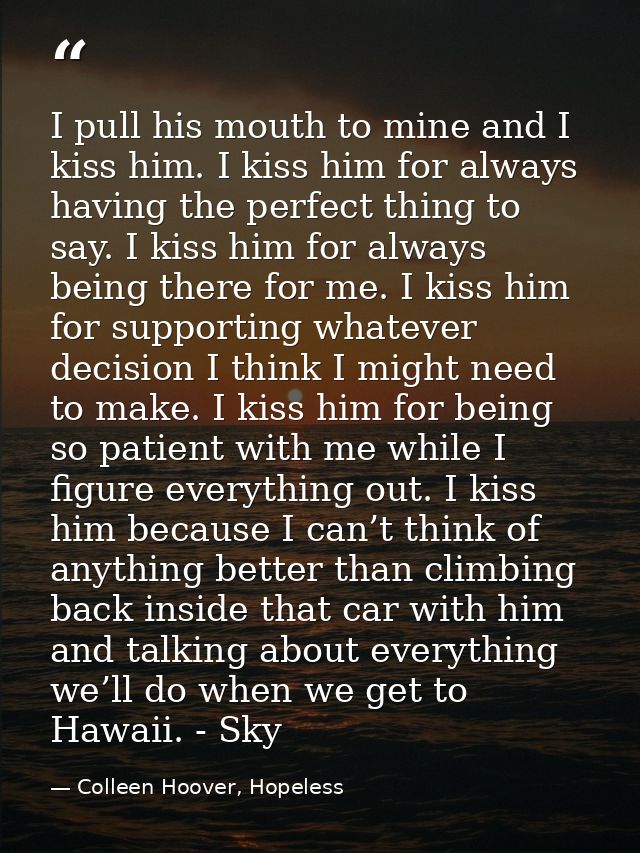 I pull his mouth to mine and I kiss him. I kiss him for always having the perfect thing to say. I kiss him for always be — Colleen Hoover, Hopeless