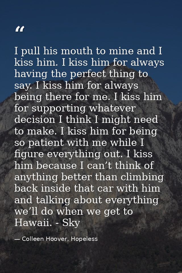 I pull his mouth to mine and I kiss him. I kiss him for always having the perfect thing to say. I kiss him for always be — Colleen Hoover, Hopeless