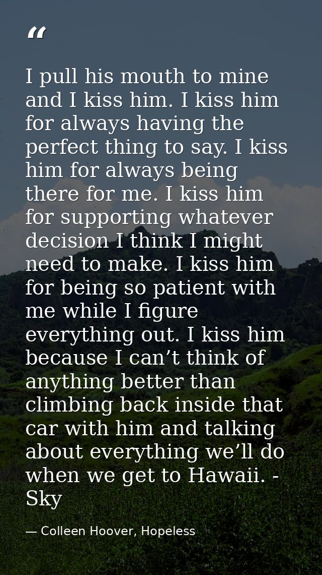 I pull his mouth to mine and I kiss him. I kiss him for always having the perfect thing to say. I kiss him for always be — Colleen Hoover, Hopeless