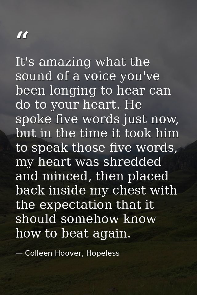 It's amazing what the sound of a voice you've been longing to hear can do to your heart. He spoke five words just now, b — Colleen Hoover, Hopeless
