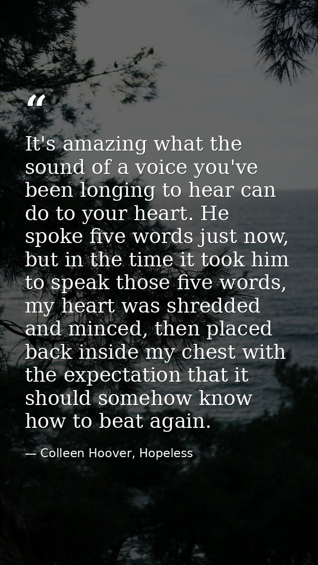 It's amazing what the sound of a voice you've been longing to hear can do to your heart. He spoke five words just now, b — Colleen Hoover, Hopeless