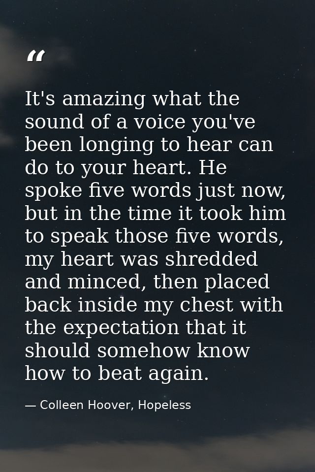 It's amazing what the sound of a voice you've been longing to hear can do to your heart. He spoke five words just now, b — Colleen Hoover, Hopeless