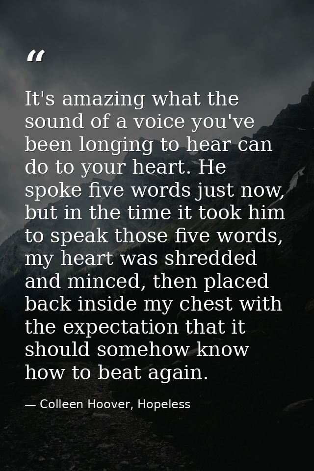 It's amazing what the sound of a voice you've been longing to hear can do to your heart. He spoke five words just now, b — Colleen Hoover, Hopeless