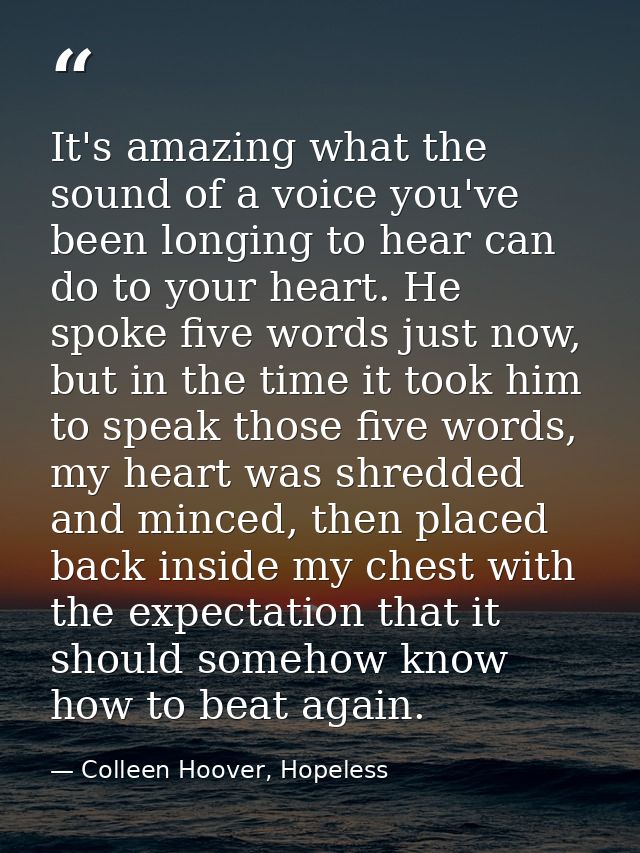 It's amazing what the sound of a voice you've been longing to hear can do to your heart. He spoke five words just now, b — Colleen Hoover, Hopeless