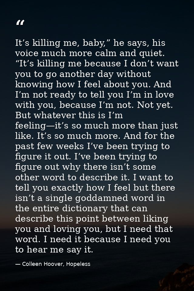 It’s killing me, baby,” he says, his voice much more calm and quiet. “It’s killing me because I don’t want you to go ano — Colleen Hoover, Hopeless