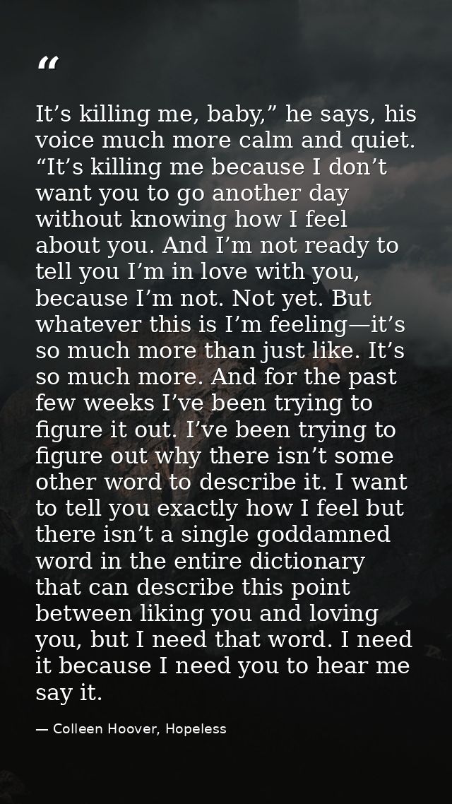 It’s killing me, baby,” he says, his voice much more calm and quiet. “It’s killing me because I don’t want you to go ano — Colleen Hoover, Hopeless