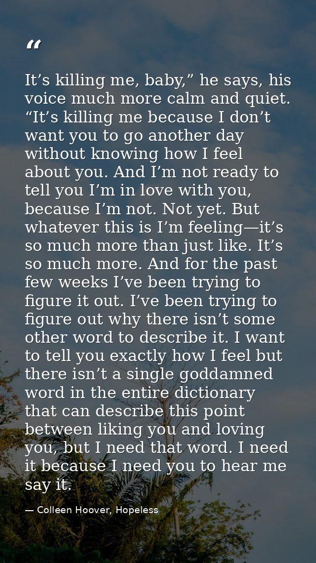 It’s killing me, baby,” he says, his voice much more calm and quiet. “It’s killing me because I don’t want you to go ano — Colleen Hoover, Hopeless