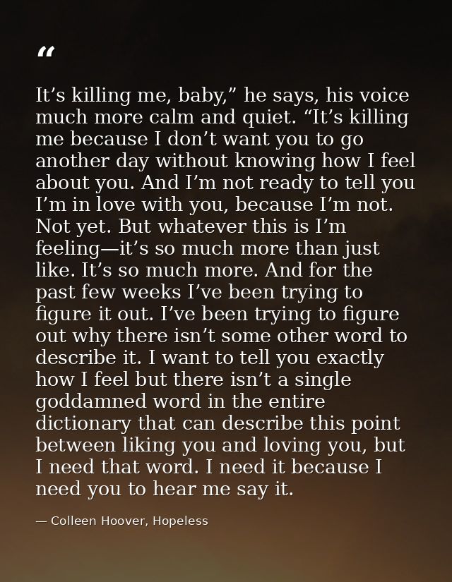 It’s killing me, baby,” he says, his voice much more calm and quiet. “It’s killing me because I don’t want you to go ano — Colleen Hoover, Hopeless