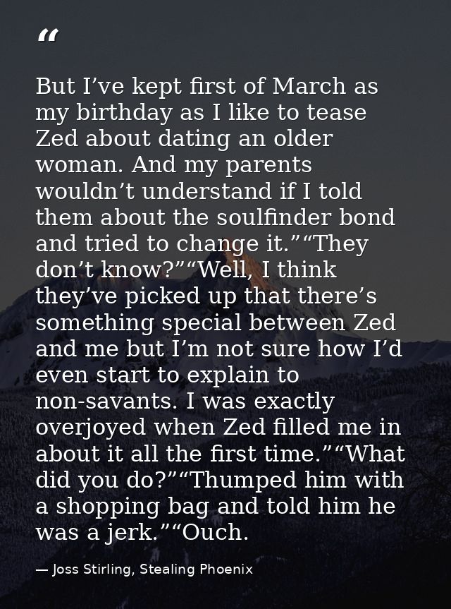But I’ve kept first of March as my birthday as I like to tease Zed about dating an older woman. And my parents wouldn’t  — Joss Stirling, Stealing Phoenix
