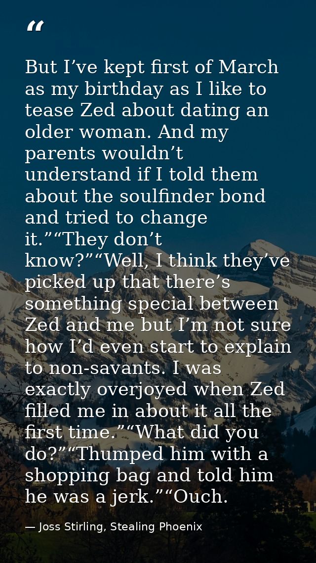 But I’ve kept first of March as my birthday as I like to tease Zed about dating an older woman. And my parents wouldn’t  — Joss Stirling, Stealing Phoenix
